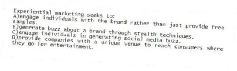 Experiential marketing seeks to:
A)engage individuals with the brand rather than just provide free samples.
B)generate buzz about a brand through stealth techniques.
C)engage individuals in generating social media buzz.
D)provide companies with a unique venue to reach consumers where they go for entertainment.