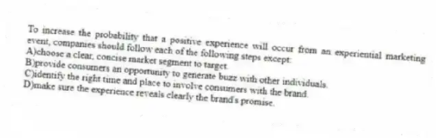 To increase the probability that a positive experience will occur from an experiential marketing event, companies should follow each of the following steps except:
A)choose a clear, concise market segment to target.
B)provide consumers an opportunity to generate buzz with other individuals.
C)identify the right time and place to involve consumers with the brand.
D)make sure the experience reveals clearly the brand's promise.