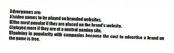Advergames are:
A)video games to be played on branded websites.
B)the most popular if they are placed on the brand's website.
C)played more if they are at a neutral gaming site.
D)gaining in popularity with companies because the cost to advertise a brand on the game is free.