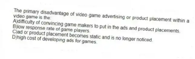 The primary disadvantage of video game advertising or product placement within a video game is the:
A)difficulty of convincing game makers to put in the ads and product placements.
B)low response rate of game players.
C)ad or product placement becomes static and is no longer noticed.
D)high cost of developing ads for games.