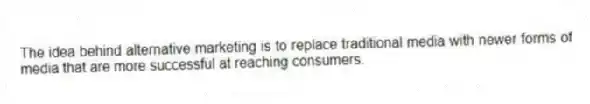 The idea behind alternative marketing is to replace traditional media with newer forms of media that are more successful at reaching consumers.