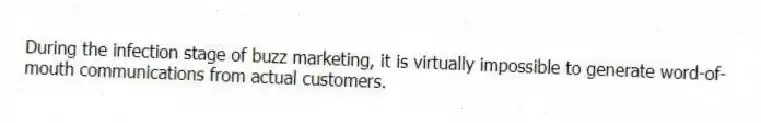 During the infection stage of buzz marketing, it is virtually impossible to generate word-of-mouth communications from actual customers.
