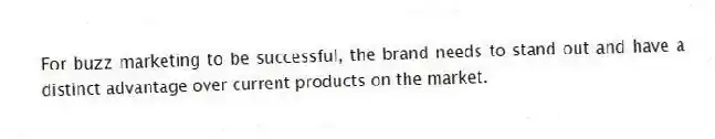 For buzz marketing to be successful, the brand needs to stand out and have a distinct advantage over current products on the market.