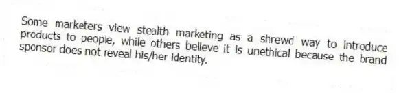 Some marketers view stealth marketing as a shrewd way to introduce products to people, while others believe it is unethical because the brand sponsor does not reveal his/her identity.