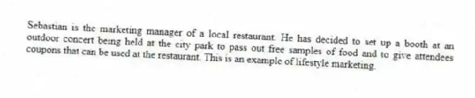 Sebastian is the marketing manager of a local restaurant. He has decided to set up a booth at an outdoor concert being held at the city park to pass out free samples of food and to give attendees coupons that can be used at the restaurant. This is an example of lifestyle marketing.