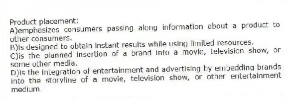 Product placement:
A)emphasizes consumers passing along information about a product to other consumers.
B)is designed to obtain instant results while using limited resources.
C)is the planned insertion of a brand into a movie, television show, or some other media.
D)is the integration of entertainment and advertising by embedding brands into the storyline of a movie, television show, or other entertainment medium.