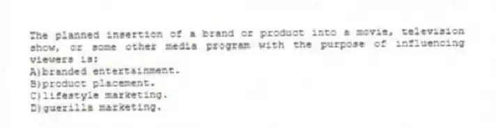 The planned insertion of a brand or product into a movie, television show, or some other media program with the purpose of influencing viewers is:
A)branded entertainment.
B)product placement.
C)lifestyle marketing.
D)guerilla marketing.