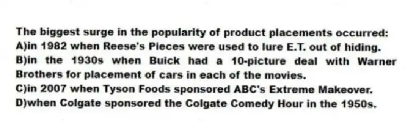 The biggest surge in the popularity of product placements occurred:
A)in 1982 when Reese's Pieces were used to lure E.T. out of hiding.
B)in the 1930s when Buick had a 10-picture deal with Warner Brothers for placement of cars in each of the movies.
C)in 2007 when Tyson Foods sponsored ABC's Extreme Makeover.
D)when Colgate sponsored the Colgate Comedy Hour in the 1950s.