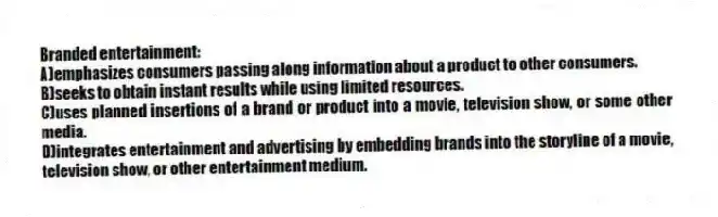 Branded entertainment:
A)emphasizes consumers passing along information about a product to other consumers.
B)seeks to obtain instant results while using limited resources.
C)uses planned insertions of a brand or product into a movie, television show, or some other media.
D)integrates entertainment and advertising by embedding brands into the storyline of a movie, television show, or other entertainment medium.