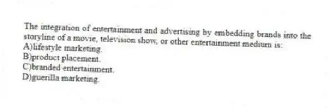 The integration of entertainment and advertising by embedding brands into the storyline of a movie, television show, or other entertainment medium is:
A)lifestyle marketing.
B)product placement.
C)branded entertainment.
D)guerilla marketing.
