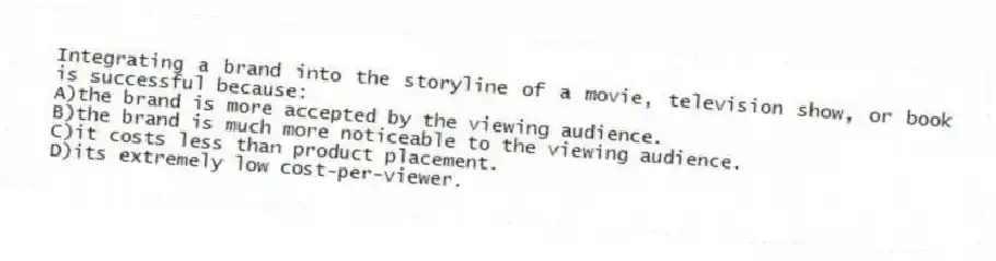 Integrating a brand into the storyline of a movie, television show, or book is successful because:
A)the brand is more accepted by the viewing audience.
B)the brand is much more noticeable to the viewing audience.
C)it costs less than product placement.
D)its extremely low cost-per-viewer.