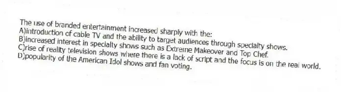 The use of branded entertainment increased sharply with the:
A)introduction of cable TV and the ability to target audiences through specialty shows.
B)increased interest in specialty shows such as Extreme Makeover and Top Chef.
C)rise of reality television shows where there is a lack of script and the focus is on the real world.
D)popularity of the American Idol shows and fan voting.