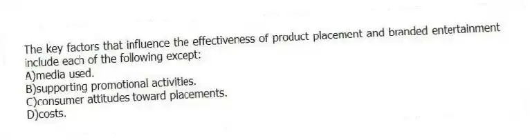 The key factors that influence the effectiveness of product placement and branded entertainment include each of the following except:
A)media used.
B)supporting promotional activities.
C)consumer attitudes toward placements.
D)costs.