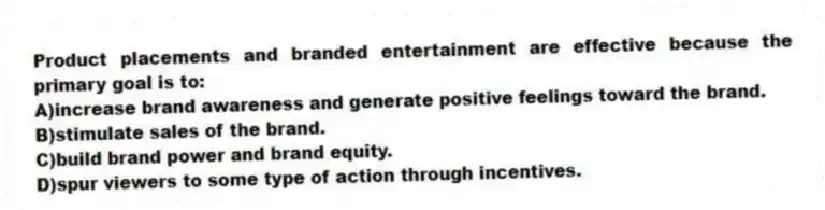 Product placements and branded entertainment are effective because the primary goal is to:
A)increase brand awareness and generate positive feelings toward the brand.
B)stimulate sales of the brand.
C)build brand power and brand equity.
D)spur viewers to some type of action through incentives.