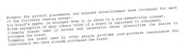 Budgets for product placements and branded entertainment have increased for each of the following reasons except:
A)a brand's appeal is stronger when it is shown in a non-advertising context.
B)the perception of what others think of a brand is important to consumers.
C)seeing brands used in movies and television shows intensifies the desire to purchase the brand.
D)seeing the brand used by other people provides post-purchase reassurance for individuals who have already purchased the brand.