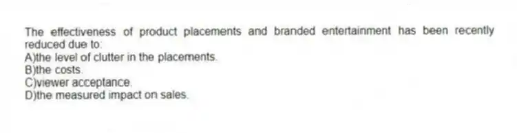 The effectiveness of product placements and branded entertainment has been recently reduced due to:
A)the level of clutter in the placements.
B)the costs.
C)viewer acceptance.
D)the measured impact on sales.