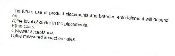 The future use of product placements and branded entertainment will depend on:
A)the level of clutter in the placements.
B)the costs.
C)viewer acceptance.
D)the measured impact on sales.
