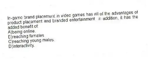 In-game brand placement in video games has all of the advantages of product placement and branded entertainment. In addition, it has the added benefit of:
A)being online.
B)reaching females.
C)reaching young males.
D)interactivity.