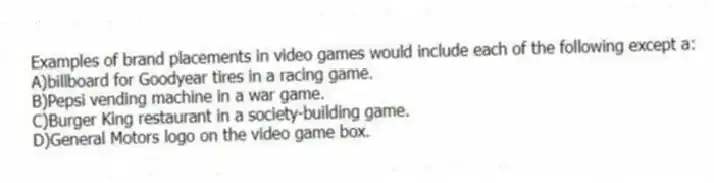 Examples of brand placements in video games would include each of the following except a:
A)billboard for Goodyear tires in a racing game.
B)Pepsi vending machine in a war game.
C)Burger King restaurant in a society-building game.
D)General Motors logo on the video game box.
