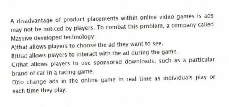 A disadvantage of product placements within online video games is ads may not be noticed by players. To combat this problem, a company called Massive developed technology:
A)that allows players to choose the ad they want to see.
B)that allows players to interact with the ad during the game.
C)that allows players to use sponsored downloads, such as a particular brand of car in a racing game.
D)to change ads in the online game in real time as individuals play or each time they play.