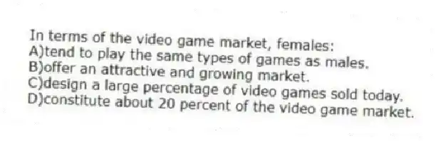 In terms of the video game market, females:
A)tend to play the same types of games as males.
B)offer an attractive and growing market.
C)design a large percentage of video games sold today.
D)constitute about 20 percent of the video game market.