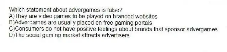 Which statement about advergames is false?
A)They are video games to be played on branded websites
B)Advergames are usually placed on free gaming portals
C)Consumers do not have positive feelings about brands that sponsor advergames
D)The social gaming market attracts advertisers