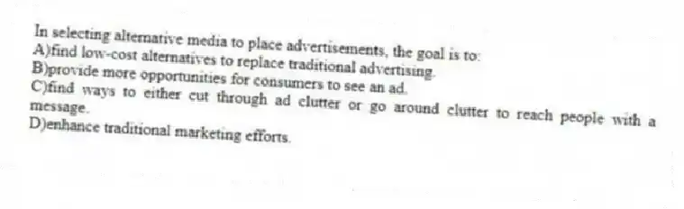 In selecting alternative media to place advertisements, the goal is to:
A)find low-cost alternatives to replace traditional advertising.
B)provide more opportunities for consumers to see an ad.
C)find ways to either cut through ad clutter or go around clutter to reach people with a message.
D)enhance traditional marketing efforts.