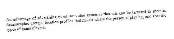 An advantage of advertising in online video games is that ads can be targeted to specific demographic groups, location profiles that match where the person is playing, and specific types of game players.