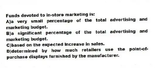 Funds devoted to in-store marketing is:
A)a very small percentage of the total advertising and marketing budget.
B)a significant percentage of the total advertising and marketing budget.
C)based on the expected increase in sales.
D)determined by how much retailers use the point-of-purchase displays furnished by the manufacturer.