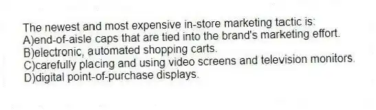 The newest and most expensive in-store marketing tactic is:
A)end-of-aisle caps that are tied into the brand's marketing effort.
B)electronic, automated shopping carts.
C)carefully placing and using video screens and television monitors.
D)digital point-of-purchase displays.