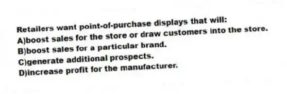 Retailers want point-of-purchase displays that will:
A)boost sales for the store or draw customers into the store.
B)boost sales for a particular brand.
C)generate additional prospects.
D)increase profit for the manufacturer.