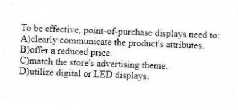 To be effective, point-of-purchase displays need to:
A)clearly communicate the product's attributes.
B)offer a reduced price.
C)match the store's advertising theme.
D)utilize digital or LED displays.