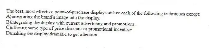 The best, most effective point-of-purchase displays utilize each of the following techniques except:
A)integrating the brand's image into the display.
B)integrating the display with current advertising and promotions.
C)offering some type of price discount or promotional incentive.
D)making the display dramatic to get attention.