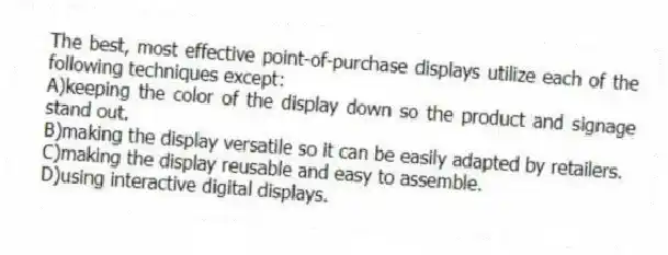 The best, most effective point-of-purchase displays utilize each of the following techniques except:
A)keeping the color of the display down so the product and signage stand out.
B)making the display versatile so it can be easily adapted by retailers.
C)making the display reusable and easy to assemble.
D)using interactive digital displays.
