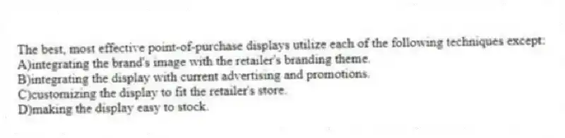 The best, most effective point-of-purchase displays utilize each of the following techniques except:
A)integrating the brand's image with the retailer's branding theme.
B)integrating the display with current advertising and promotions.
C)customizing the display to fit the retailer's store.
D)making the display easy to stock.