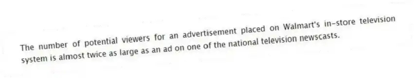 The number of potential viewers for an advertisement placed on Walmart's in-store television system is almost twice as large as an ad on one of the national television newscasts.