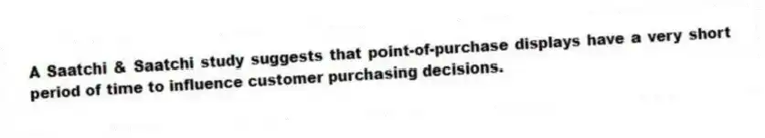A Saatchi & Saatchi study suggests that point-of-purchase displays have a very short period of time to influence customer purchasing decisions.
