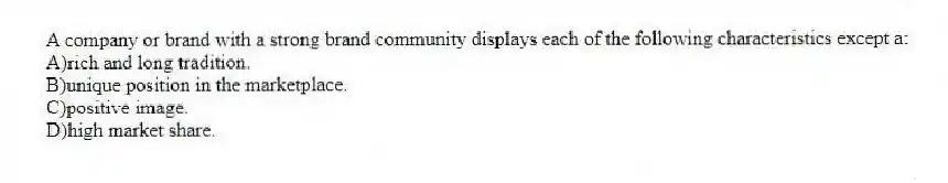 A company or brand with a strong brand community displays each of the following characteristics except a:
A)rich and long tradition.
B)unique position in the marketplace.
C)positive image.
D)high market share.