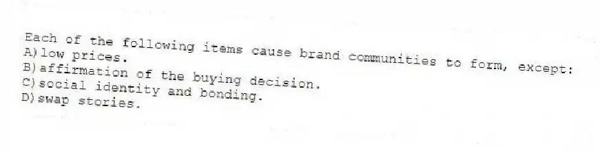 Each of the following items cause brand communities to form, except:
A)low prices.
B)affirmation of the buying decision.
C)social identity and bonding.
D)swap stories.