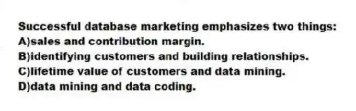 Successful database marketing emphasizes two things:
A)sales and contribution margin.
B)identifying customers and building relationships.
C)lifetime value of customers and data mining.
D)data mining and data coding.