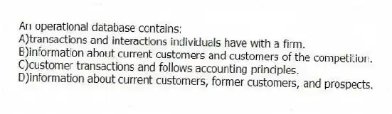 An operational database contains:
A)transactions and interactions individuals have with a firm.
B)information about current customers and customers of the competition.
C)customer transactions and follows accounting principles.
D)information about current customers, former customers, and prospects.