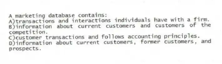 A marketing database contains:
A)transactions and interactions individuals have with a firm.
B)information about current customers and customers of the competition.
C)customer transactions and follows accounting principles.
D)information about current customers, former customers, and prospects.