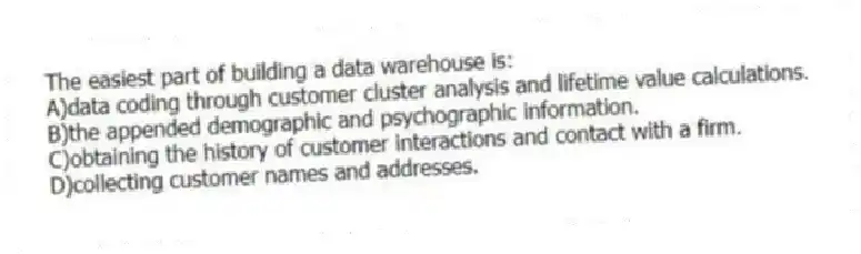 The easiest part of building a data warehouse is:
A)data coding through customer cluster analysis and lifetime value calculations.
B)the appended demographic and psychographic information.
C)obtaining the history of customer interactions and contact with a firm.
D)collecting customer names and addresses.