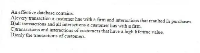 An effective database contains:
A)every transaction a customer has with a firm and interactions that resulted in purchases.
B)all transactions and all interactions a customer has with a firm.
C)transactions and interactions of customers that have a high lifetime value.
D)only the transactions of customers.