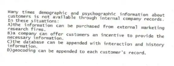 Many times demographic and psychographic information about customers is not available through internal company records. In these situations:
A)the information can be purchased from external marketing research firms.
B)a company can offer customers an incentive to provide the necessary information.
C)the database can be appended with interaction and history information.
D)geocoding can be appended to each customer's record.