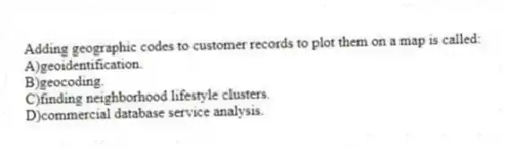Adding geographic codes to customer records to plot them on a map is called:
A)geoidentification.
B)geocoding.
C)finding neighborhood lifestyle clusters.
D)commercial database service analysis.