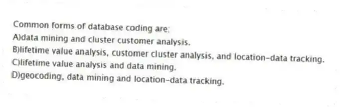 Common forms of database coding are:
A)data mining and cluster customer analysis.
B)lifetime value analysis, customer cluster analysis, and location-data tracking.
C)lifetime value analysis and data mining.
D)geocoding, data mining and location-data tracking.