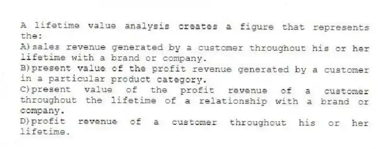 A lifetime value analysis creates a figure that represents the:
A)sales revenue generated by a customer throughout his or her lifetime with a brand or company.
B)present value of the profit revenue generated by a customer in a particular product category.
C)present value of the profit revenue of a customer throughout the lifetime of a relationship with a brand or company.
D)profit revenue of a customer throughout his or her lifetime.