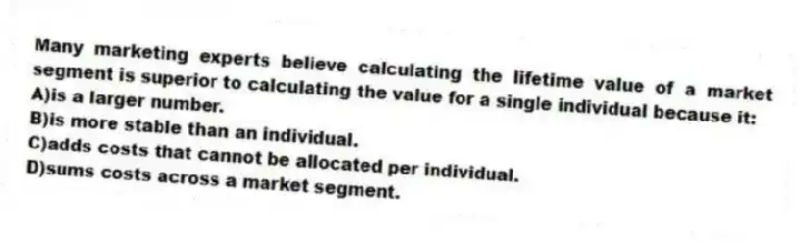 Many marketing experts believe calculating the lifetime value of a market segment is superior to calculating the value for a single individual because it:
A)is a larger number.
B)is more stable than an individual.
C)adds costs that cannot be allocated per individual.
D)sums costs across a market segment.