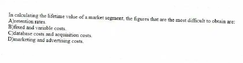 In calculating the lifetime value of a market segment, the figures that are the most difficult to obtain are:
A)retention rates.
B)fixed and variable costs.
C)database costs and acquisition costs.
D)marketing and advertising costs.